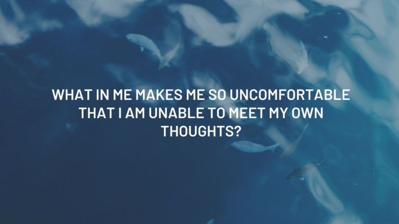 WHAT  IN  ME  MAKES  ME SO  UNCOMFORTABLE  THAT I  AM  UNABLE  TO  MEET  MY  OWN  THOUGHTS?